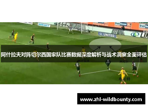 阿什拉夫对阵切尔西国家队比赛数据深度解析与战术洞察全面评估 阿什拉夫对阵切尔西国家队比赛数据深度解析与战术洞察全面评估